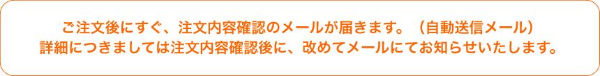 ご注文後にすぐ、注文内容確認のメールが届きます。(自動送信メール)詳細につきましては注文内容確認後に、改めてメールにてお知らせいたします。